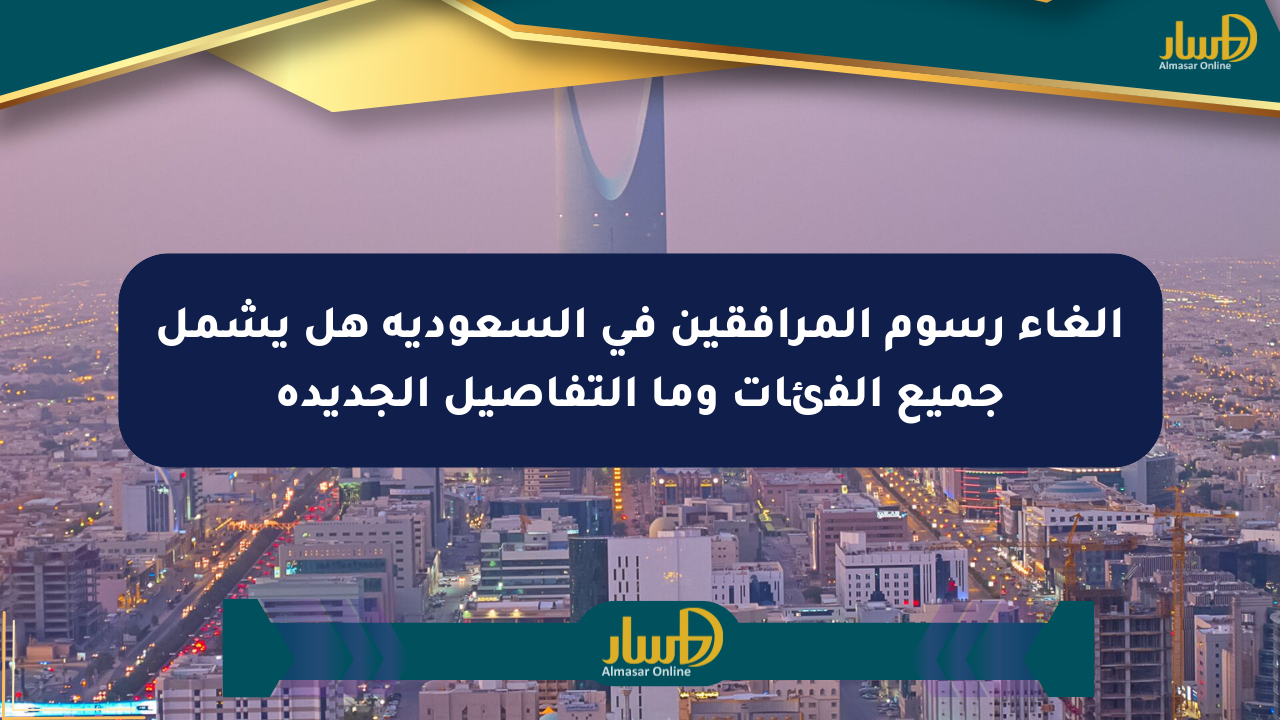 إلغاء رسوم المرافقين في السعودية هل يشمل جميع الفئات وما التفاصيل الجديدة